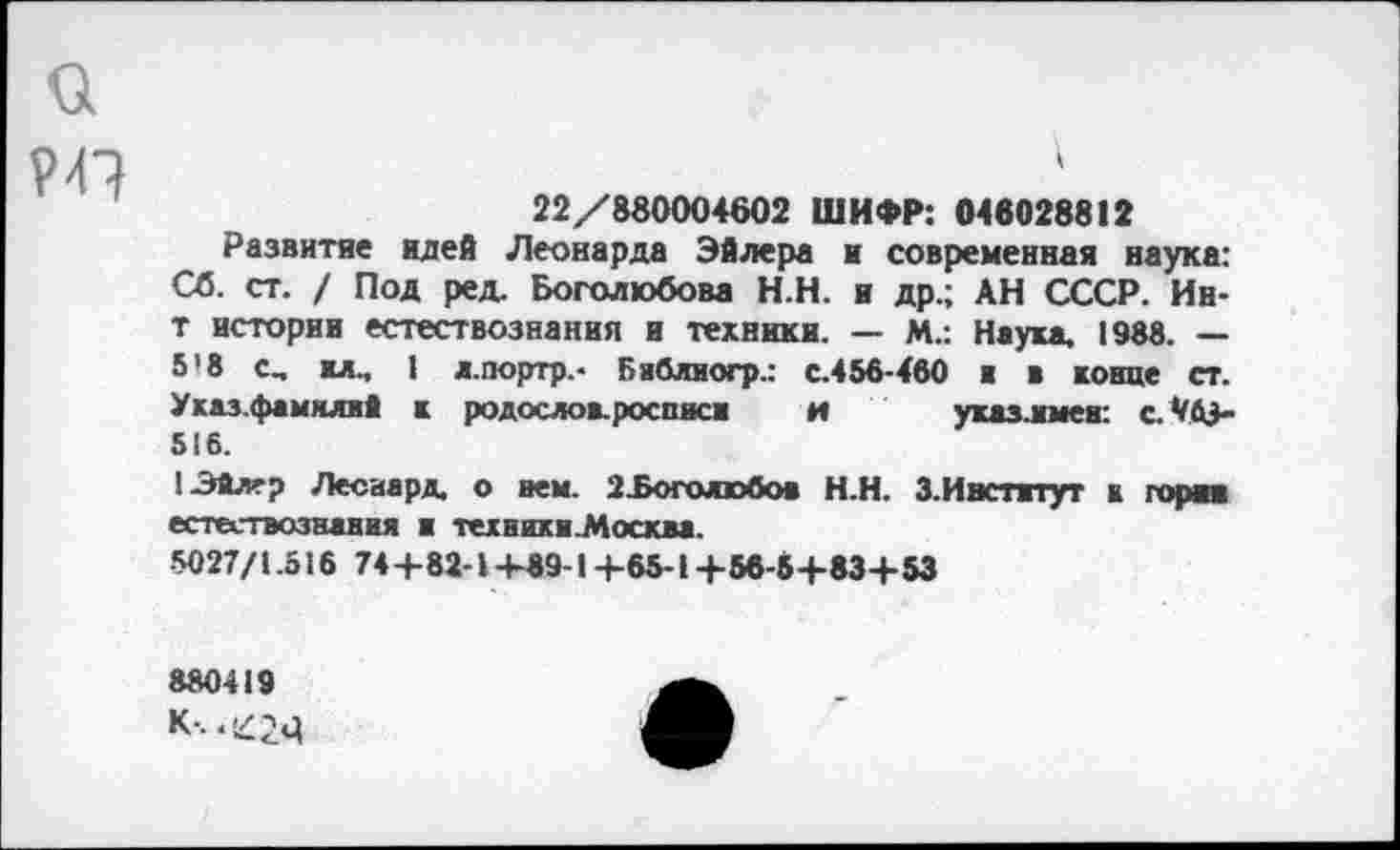 ﻿а
22/880004602 ШИФР: 046028812
Развитие идей Леонарда Эйлера и современная наука: Сб. ст. / Под ред. Боголюбова Н.Н. и др.; АН СССР. Ин-т истории естествознания и техники. — М.: Наука. 1988. — 5’8 с, ил., 1 л.портр.- Бяблиогр.: с.456-460 ■ в конце ст. Указ.фамялнй к родослов.росписи и ухазлмеи: с. */й+ 516.
134лер Лесиард. о нем. 2£оголюбов Н.Н. З.Ивстятут к горня естествознания и тетники.Мосхва.
•5027/1.516 74+82-1 +89-1 +65-1 +56-5+83+53
880419
К-.. £<41